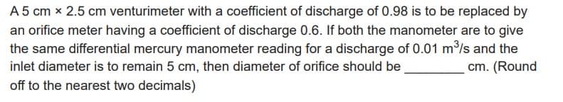 A 5 cm x 2.5 cm venturimeter with a coefficient of discharge of 0.98 is to be replaced by
an orifice meter having a coefficient of discharge 0.6. If both the manometer are to give
the same differential mercury manometer reading for a discharge of 0.01 m³/s and the
inlet diameter is to remain 5 cm, then diameter of orifice should be
cm. (Round
off to the nearest two decimals)