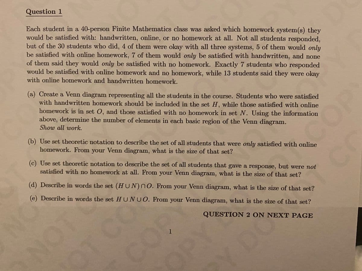 Question 1
Each student in a 40-person Finite Mathematics class was asked which homework system(s) they
would be satisfied with: handwritten, online, or no homework at all. Not all students responded,
but of the 30 students who did, 4 of them were okay with all three systems, 5 of them would only
be satisfied with online homework, 7 of them would only be satisfied with handwritten, and none
of them said they would only be satisfied with no homework. Exactly 7 students who responded
would be satisfied with online homework and no homework, while 13 students said they were okay
with online homework and handwritten homework.
(a) Create a Venn diagram representing all the students in the course. Students who were satisfied
with handwritten homework should be included in the set H, while those satisfied with online
homework is in set O, and those satisfied with no homework in set N. Using the information
above, determine the number of elements in each basic region of the Venn diagram.
Show all work.
(b) Use set theoretic notation to describe the set of all students that were only satisfied with online
COP
homework. From your Venn diagram, what is the size of that set?
(c) Use set theoretic notation to describe the set of all students that gave a response, but were not
satisfied with no homework at all. From your Venn diagram, what is the size of that set?
(d) Describe in words the set (HUN)NO. From your Venn diagram, what is the size of that set?
(e) Describe in words the set HUNUO. From your Venn diagram, what is the size of that set?
COPY
OPY
Y DO
QUESTION 2 ON NEXT PAGE
1
ONOT
NO
OT CO
