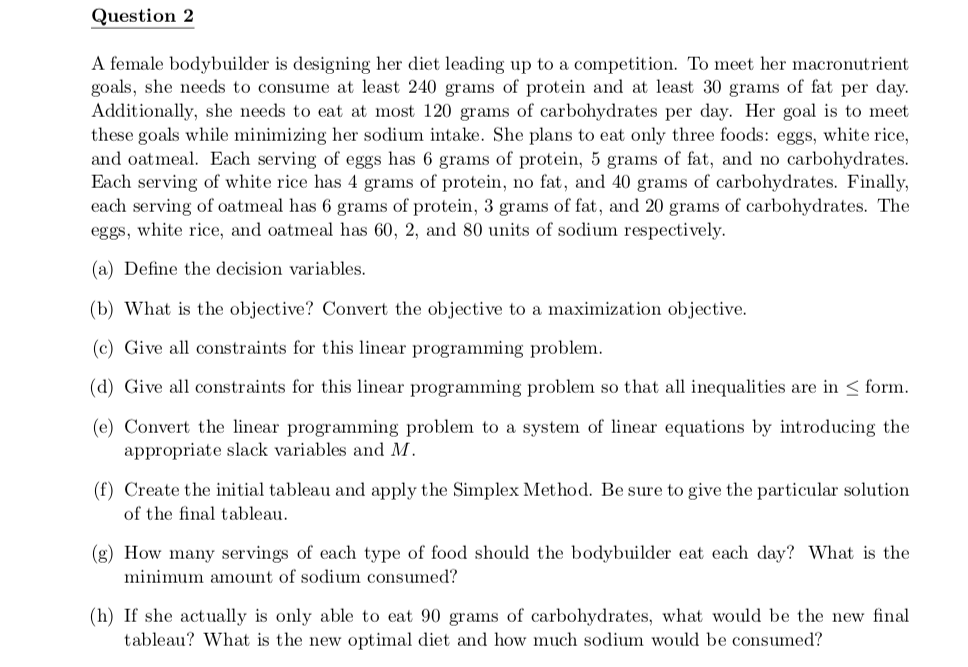 Question 2
A female bodybuilder is designing her diet leading up to a competition. To meet her macronutrient
goals, she needs to consume at least 240 grams of protein and at least 30 grams of fat per day.
Additionally, she needs to eat at most 120 grams of carbohydrates per day. Her goal is to meet
these goals while minimizing her sodium intake. She plans to eat only three foods: eggs, white rice,
and oatmeal. Each serving of eggs has 6 grams of protein, 5 grams of fat, and no carbohydrates.
Each serving of white rice has 4 grams of protein, no fat, and 40 grams of carbohydrates. Finally,
each serving of oatmeal has 6 grams of protein, 3 grams of fat, and 20 grams of carbohydrates. The
eggs, white rice, and oatmeal has 60, 2, and 80 units of sodium respectively.
(a) Define the decision variables.
(b) What is the objective? Convert the objective to a maximization objective.
(c) Give all constraints for this linear programming problem.
(d) Give all constraints for this linear programming problem so that all inequalities are in < form.
(e) Convert the linear programming problem to a system of linear equations by introducing the
appropriate slack variables and M.
(f) Create the initial tableau and apply the Simplex Method. Be sure to give the particular solution
of the final tableau.
(g) How many servings of each type of food should the bodybuilder eat each day? What is the
minimum amount of sodium consumed?
(h) If she actually is only able to eat 90 grams of carbohydrates, what would be the new final
tableau? What is the new optimal diet and how much sodium would be consumed?
