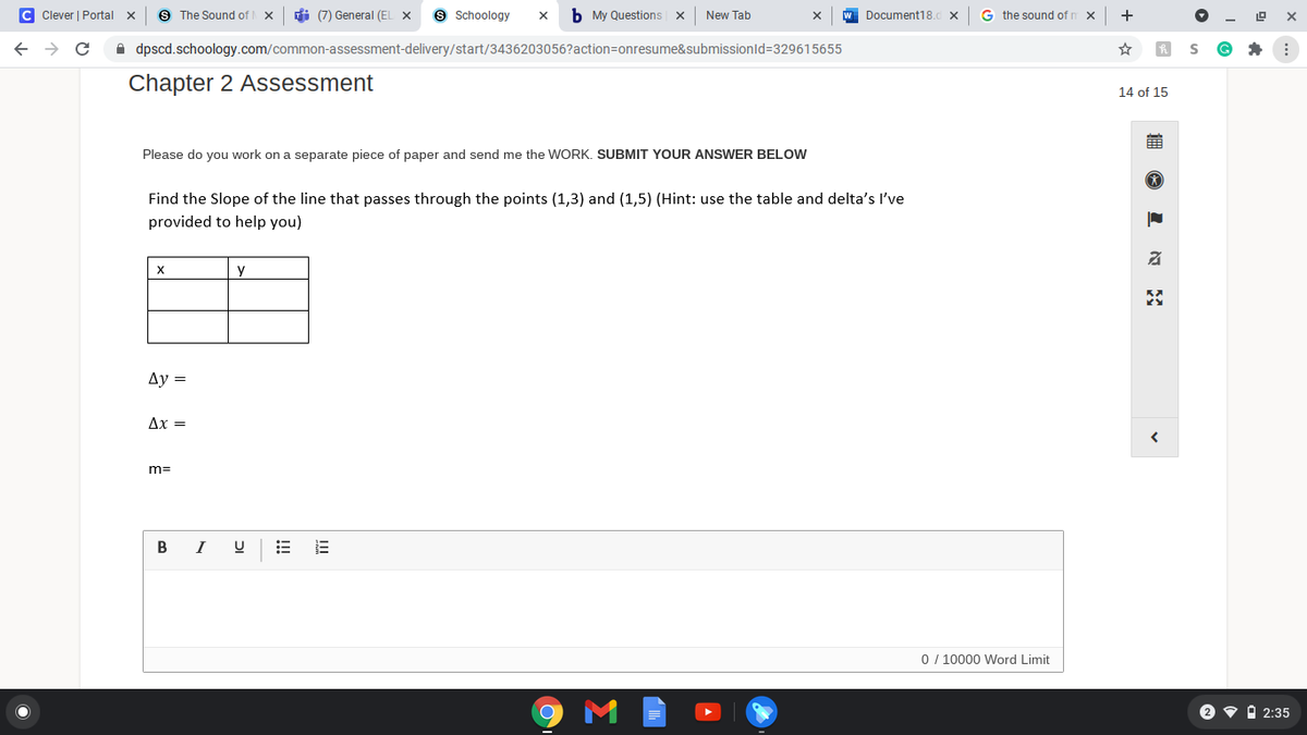 C Clever | Portal
S The Sound of
di (7) General (EL X
9 Schoology
b My Questions x
New Tab
Document18.d X
G the sound of r
+
->
A dpscd.schoology.com/common-assessment-delivery/start/3436203056?action=onresume&submissionld=329615655
Chapter 2 Assessment
14 of 15
Please do you work on a separate piece of paper and send me the WORK. SUBMIT YOUR ANSWER BELOW
Find the Slope of the line that passes through the points (1,3) and (1,5) (Hint: use the table and delta's I've
provided to help you)
X
y
Ду —
Ax =
m=
В
0 / 10000 Word Limit
2 v i 2:35
!!!
