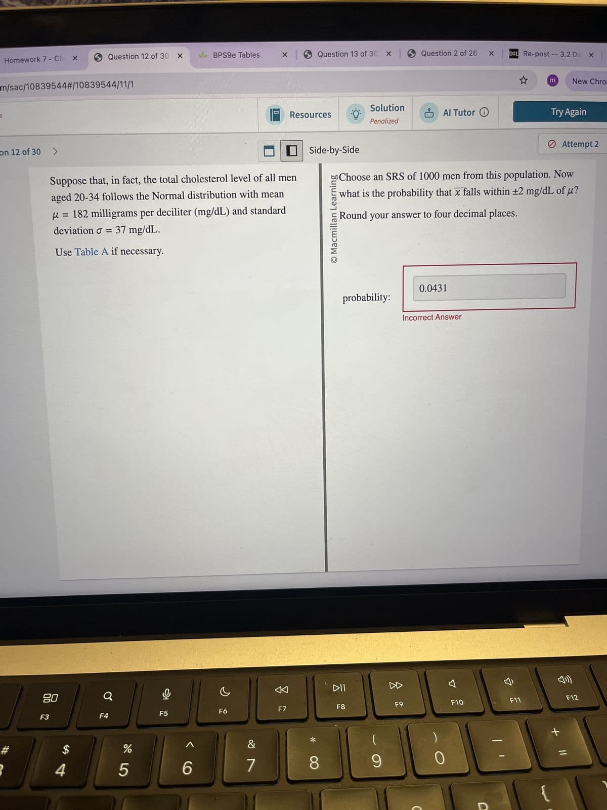 Homework 7 - Ch x
Question 12 of 30 ×
BPS9e Tables
Question 13 of 30 X
Question 2 of 26 X
D2L Re-post -- 3.2 De X x |
m/sac/10839544# /10839544/11/1
on 12 of 30 >
Resources
Suppose that, in fact, the total cholesterol level of all men
aged 20-34 follows the Normal distribution with mean
μ = 182 milligrams per deciliter (mg/dL) and standard
deviation σ = 37 mg/dL.
Use Table A if necessary.
Side-by-Side
© Macmillan Learning
<
DII
80
F3
F4
F5
F6
F7
F8
$
SA
4
%
do5
66
*
m
New Chro
Solution
Penalized
Al Tutor
Try Again
Attempt 2
Choose an SRS of 1000 men from this population. Now
what is the probability that x falls within ±2 mg/dL of μ?
Round your answer to four decimal places.
0.0431
probability:
Incorrect Answer
(
བ
F9
F10
F11
7
8
9
0
D
√))
+ ||
F12