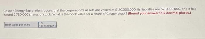 Casper Energy Exploration reports that the corporation's assets are valued at $120,000,000, its liabilities are $76,000,000, and it has
Issued 2,750,000 shares of stock. What is the book value for a share of Casper stock? (Round your answer to 2 decimal places.)
Book value per share
