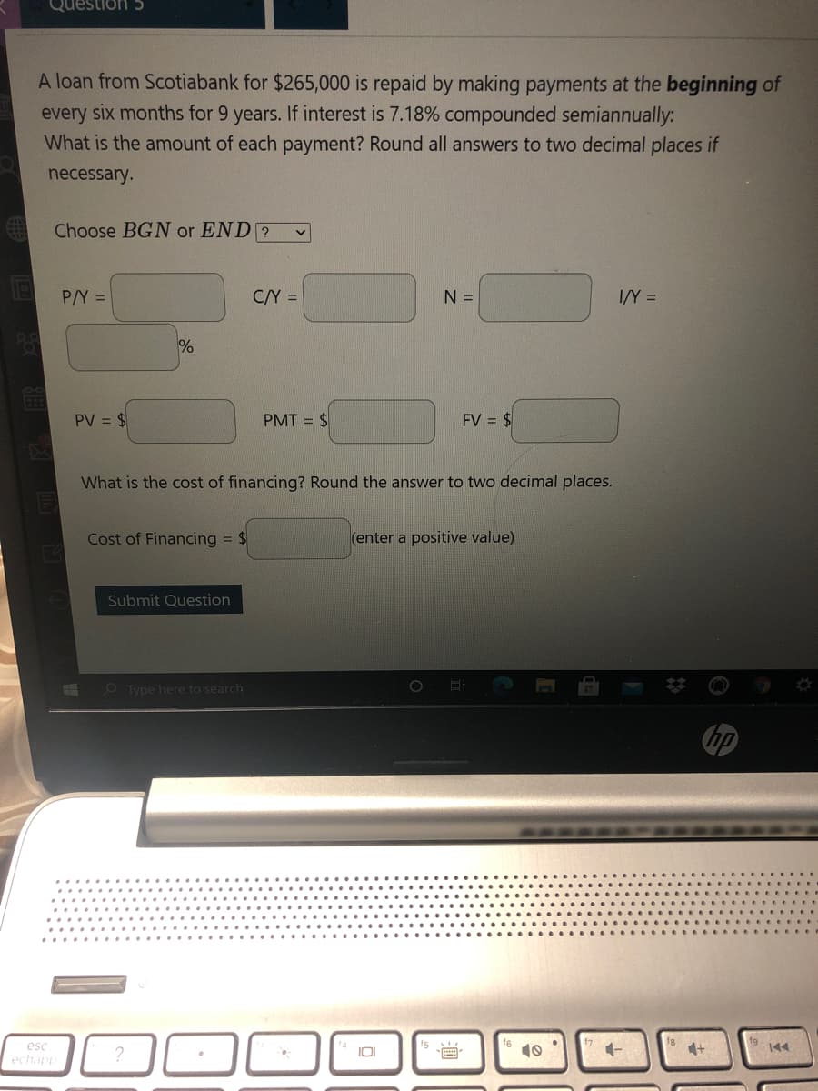 Question 5
A loan from Scotiabank for $265,000 is repaid by making payments at the beginning of
every six months for 9 years. If interest is 7.18% compounded semiannually:
What is the amount of each payment? Round all answers to two decimal places if
necessary.
Choose BGN or END ?
P/Y =
C/Y =
N =
I/Y =
PV = $
PMT =
FV = $
What is the cost of financing? Round the answer to two decimal places.
Cost of Financing = $
(enter a positive value)
Submit Question
O Type here to search
esc
?
10
144
IOI
echapp
