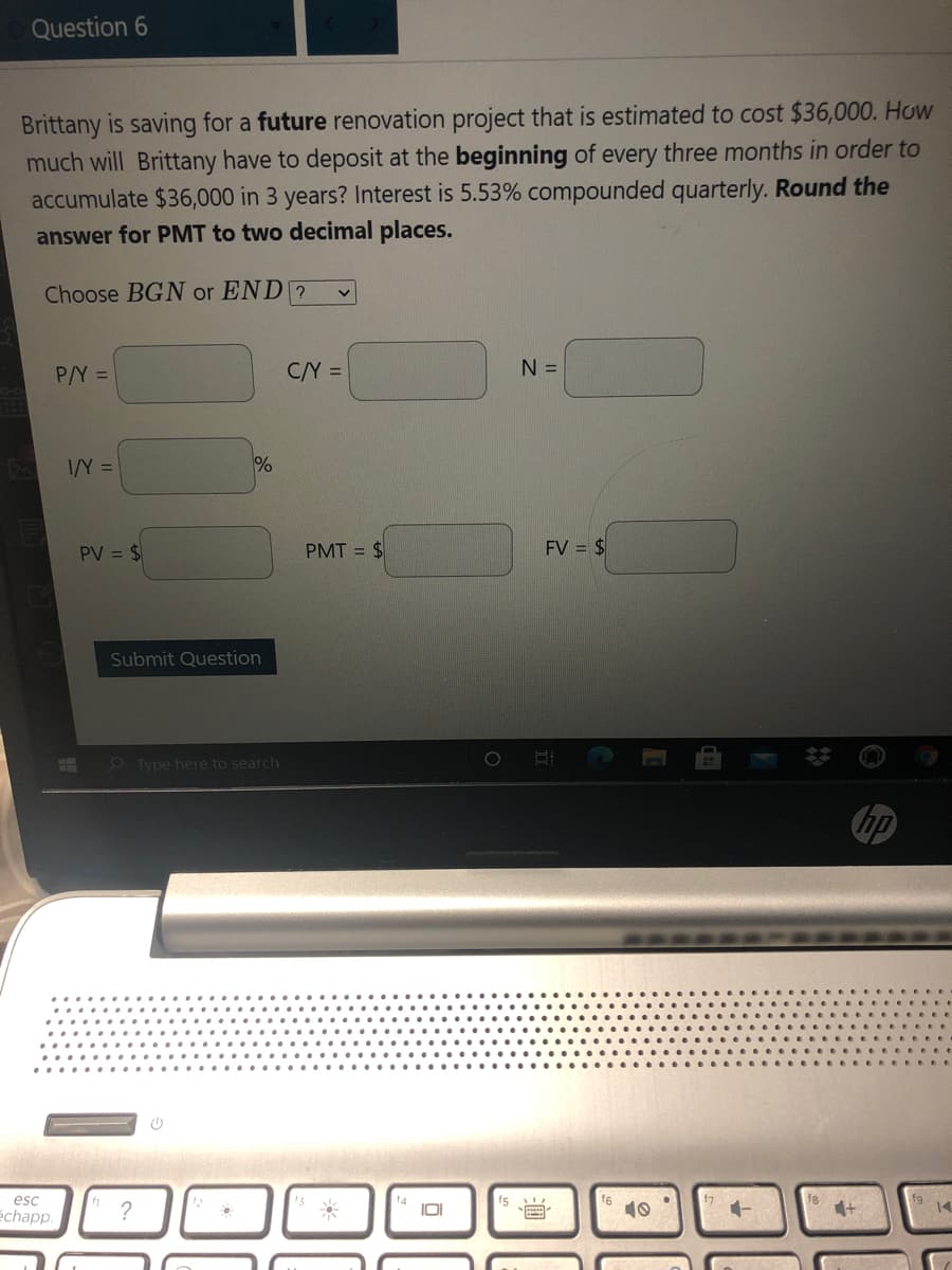 Question 6
Brittany is saving for a future renovation project that is estimated to cost $36,000. How
much will Brittany have to deposit at the beginning of every three months in order to
accumulate $36,000 in 3 years? Interest is 5.53% compounded quarterly. Round the
answer for PMT to two decimal places.
Choose BGN or END ?
P/Y =
C/Y =
N =
I/Y =
%
PV = $
PMT = $
FV = $
Submit Question
O Type here to search
esc
16
echapp.
?
IOI
10
14
