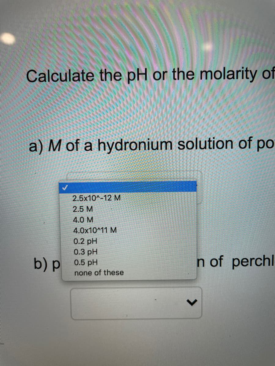 Calculate the pH or the molarity of
a) M of a hydronium solution of po
2.5x10^-12 M
2.5 M
4.0 M
4.0x10^11 M
0.2 pH
0.3 pH
b) p 0.5 pH
n of perchl
none of these
