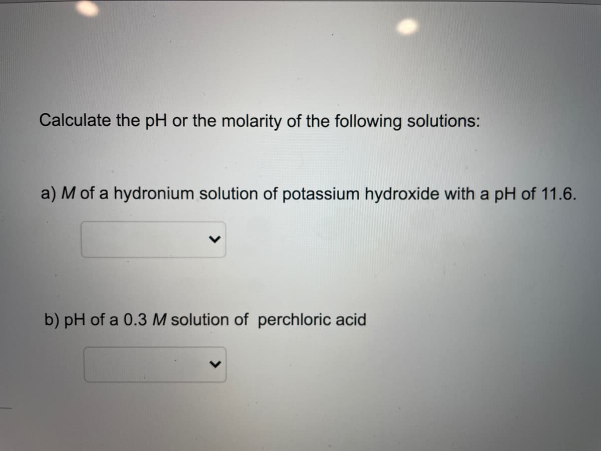 Calculate the pH or the molarity of the following solutions:
a) M of a hydronium solution of potassium hydroxide with a pH of 11.6.
b) pH of a 0.3 M solution of perchloric acid
