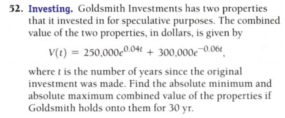 Investing. Goldsmith Investments has two properties
that it invested in for speculative purposes. The combined
value of the two properties, in dollars, is given by
V(t) = 250,000e0.04t + 300,000e¬0.06t|
where t is the number of years since the original
investment was made. Find the absolute minimum and
absolute maximum combined value of the properties if
Goldsmith holds onto them for 30 yr.
