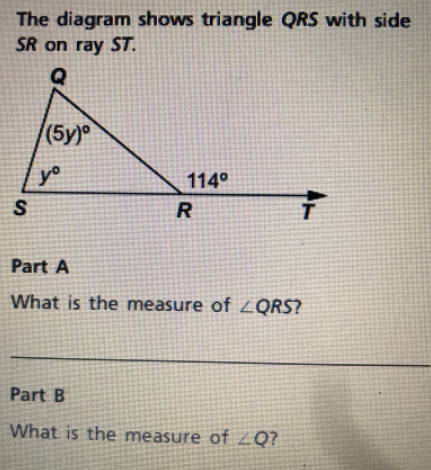 The diagram shows triangle QRS with side
SR on ray ST.
(5y)
yo
114°
S
Part A
What is the measure of LQRS?
Part B
What is the measure of ZQ?
