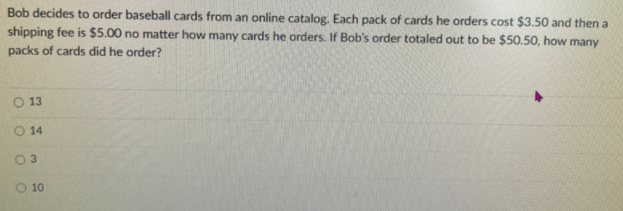 Bob decides to order baseball cards from an online catalog. Each pack of cards he orders cost $3.50 and then a
shipping fee is $5.00 no matter how many cards he orders. If Bob's order totaled out to be $50.50, how many
packs of cards did he order?
O 13
O 14
10
