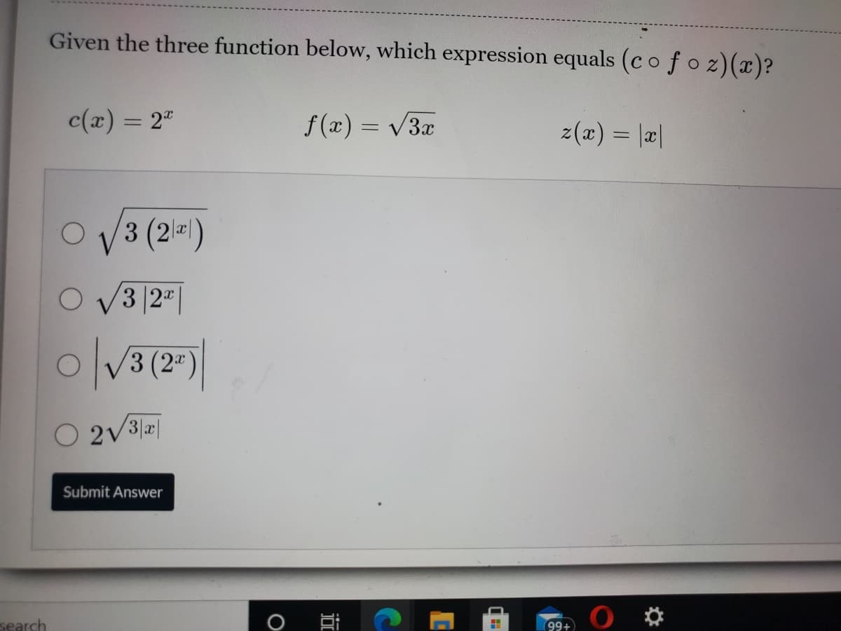 Given the three function below, which expression equals (co f o z)(x)?
c(x) = 2"
f(x) = V3x
%3D
z (z) %3D |리|
O V3 (2=)
O V3 |2"|
V3 (2")
Submit Answer
search
O
99+
近
