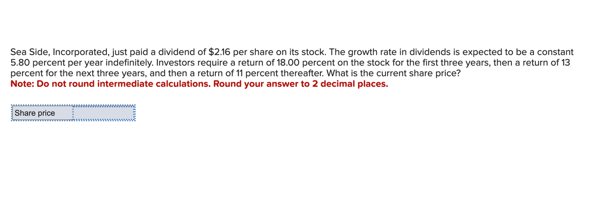 Sea Side, Incorporated, just paid a dividend of $2.16 per share on its stock. The growth rate in dividends is expected to be a constant
5.80 percent per year indefinitely. Investors require a return of 18.00 percent on the stock for the first three years, then a return of 13
percent for the next three years, and then a return of 11 percent thereafter. What is the current share price?
Note: Do not round intermediate calculations. Round your answer to 2 decimal places.
Share price