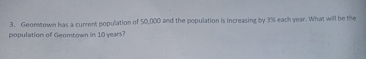 3. Geomtown has a current population of 50,000 and the population is increasing by 3% each year. What will be the
population of Geomtown in 10 years?
