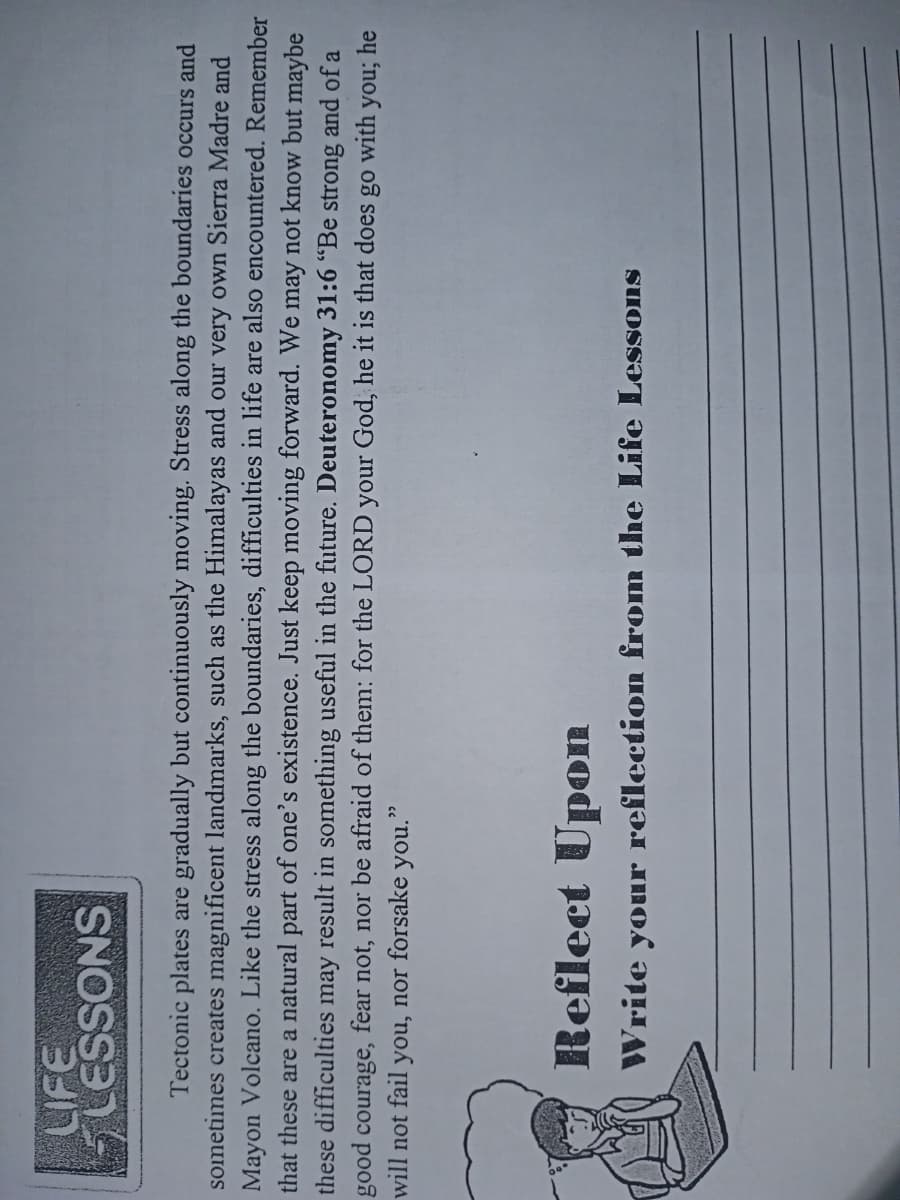 SNOSS3
Tectonic plates are gradually but continuously moving. Stress along the boundaries occurs and
sometimes creates magnificent landmarks, such as the Himalayas and our very own Sierra Madre and
Mayon Volcano. Like the stress along the boundaries, difficulties in life are also encountered. Remember
that these are a natural part of one's existence. Just keep moving forward. We may not know but maybe
these difficulties may result in something useful in the future. Deuteronomy 31:6 “Be strong and of a
good courage, fear not, nor be afraid of them: for the LORD your God, he it is that does
with
he
will not fail
you, nor forsake
you."
Reflect Upon
Write your reflection from the Life Lessons
