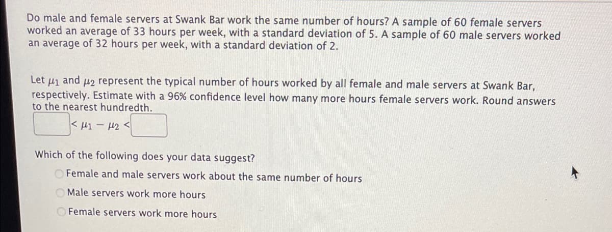 Do male and female servers at Swank Bar work the same number of hours? A sample of 60 female servers
worked an average of 33 hours per week, with a standard deviation of 5. A sample of 60 male servers worked
an average of 32 hours per week, with a standard deviation of 2.
Let f1 and 42 represent the typical number of hours worked by all female and male servers at Swank Bar,
respectively. Estimate with a 96% confidence level how many more hours female servers work. Round answers
to the nearest hundredth.
κ μι - με <
Which of the following does your data suggest?
OFemale and male servers work about the same number of hours
O Male servers work more hours
OFemale servers work more hours