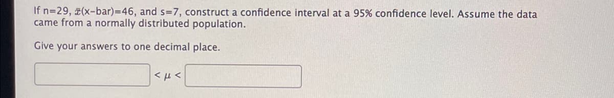 If n=29, (x-bar)3D46, and s=7, construct a confidence interval at a 95% confidence level. Assume the data
came from a normally distributed population.
Give your answers to one decimal place.
< µ <
