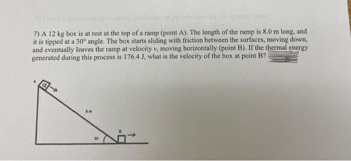 7) A 12 kg box is at rest at the top of a ramp (point A). The length of the ramp is 8.0 m long, and
it is tipped at a 30° angle. The box starts sliding with friction between the surfaces, moving down,
and eventually leaves the ramp at velocity v, moving horizontally (point B). If the thermal energy
generated during this process is 176.4 J, what is the velocity of the box at point B?
Sm
Ni
30