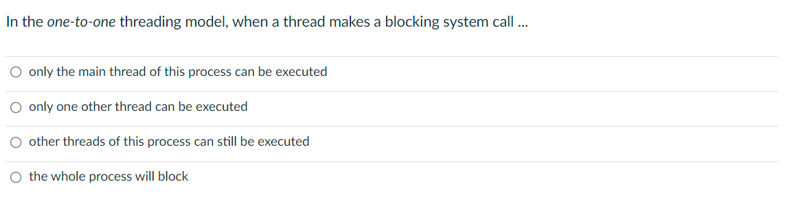 In the one-to-one threading model, when a thread makes a blocking system call ...
O only the main thread of this process can be executed
O only one other thread can be executed
O other threads of this process can still be executed
O the whole process will block