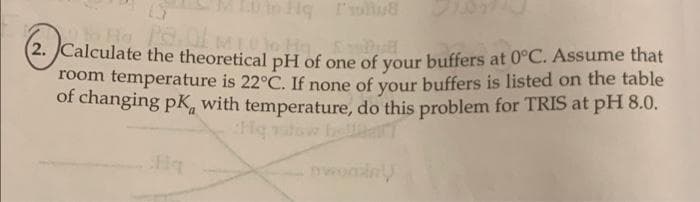 LS
to Ho Pe. Of mico Ho,
He
Bull
2. Calculate the theoretical pH of one of your buffers at 0°C. Assume that
room temperature is 22°C. If none of your buffers is listed on the table
of changing pK, with temperature, do this problem for TRIS at pH 8.0.
a
Hg ratow bellaT
Hq