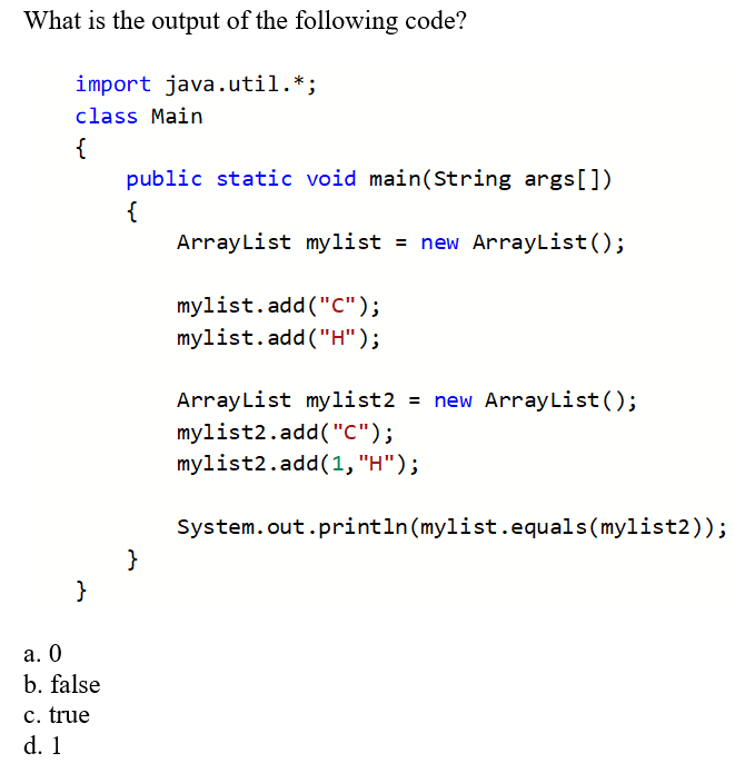 What is the output of the following code?
import java.util.*;
class Main
{
}
a. 0
b. false
c. true
d. 1
public static void main(String args[])
{
ArrayList mylist = new ArrayList();
mylist.add("C");
mylist.add("H");
ArrayList mylist2 = new ArrayList();
mylist2.add("c");
mylist2.add(1, "H");
System.out.println(mylist.equals(mylist2));
}