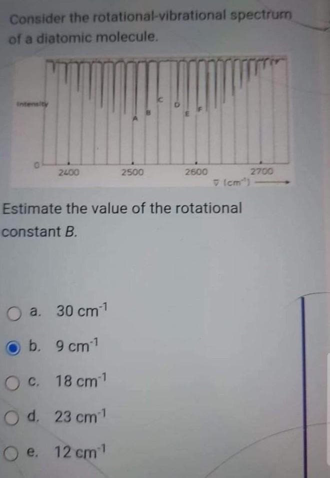 rotational-vibrational spectrum
2700
Consider the
of a diatomic molecule.
Intensity
0
2400
2500
2600
(cm³)
Estimate the value of the rotational
constant B.
O a. 30 cm ¹¹
O b. 9 cm-1
O c. 18 cm 1
O d.
23 cm ¹
O e. 12 cm ¹¹
B
O
m