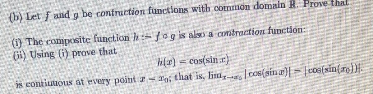 (b) Let f and g be contraction functions with common domain R. Prove that
(i) The composite function h := fog is also a contraction function:
(ii) Using (i) prove that
h(x) = cos(sin x)
r)| |
is continuous at every point x = ro; that is, lim, cos(sin x) = cos(sin(ro))|.
W