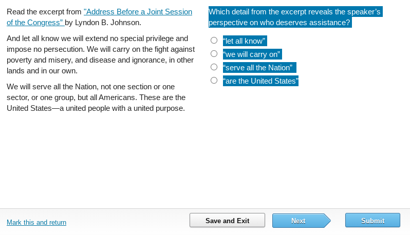 Read the excerpt from "Address Before a Joint Session
of the Congress" by Lyndon B. Johnson.
And let all know we will extend no special privilege and
impose no persecution. We will carry on the fight against
poverty and misery, and disease and ignorance, in other
lands and in our own.
We will serve all the Nation, not one section or one
sector, or one group, but all Americans. These are the
United States a united people with a united purpose.
Mark this and return
Which detail from the excerpt reveals the speaker's
perspective on who deserves assistance?
"let all know"
"we will carry on"
"serve all the Nation"
"are the United States"
Save and Exit
Next
Submit