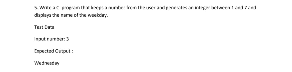 5. Write a C program that keeps a number from the user and generates an integer between 1 and 7 and
displays the name of the weekday.
Test Data
Input number: 3
Expected Output :
Wednesday
