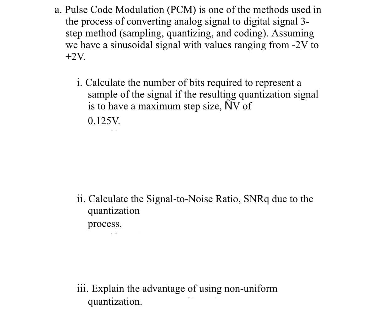 a. Pulse Code Modulation (PCM) is one of the methods used in
the process of converting analog signal to digital signal 3-
step method (sampling, quantizing, and coding). Assuming
we have a sinusoidal signal with values ranging from -2V to
+2V.
i. Calculate the number of bits required to represent a
sample of the signal if the resulting quantization signal
is to have a maximum step size, NV of
0.125V.
ii. Calculate the Signal-to-Noise Ratio, SNRq due to the
quantization
process.
iii. Explain the advantage of using non-uniform
quantization.