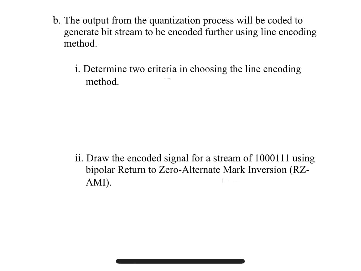 b. The output from the quantization process will be coded to
generate bit stream to be encoded further using line encoding
method.
i. Determine two criteria in choosing the line encoding
method.
ii. Draw the encoded signal for a stream of 1000111 using
bipolar Return to Zero-Alternate Mark Inversion (RZ-
AMI).