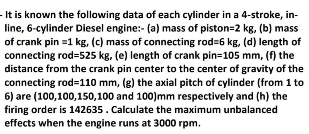 - It is known the following data of each cylinder in a 4-stroke, in-
line, 6-cylinder Diesel engine:- (a) mass of piston=2 kg, (b) mass
of crank pin =1 kg, (c) mass of connecting rod-6 kg, (d) length of
connecting rod=525 kg, (e) length of crank pin=105 mm, (f) the
distance from the crank pin center to the center of gravity of the
connecting rod=110 mm, (g) the axial pitch of cylinder (from 1 to
6) are (100,100,150,100 and 100)mm respectively and (h) the
firing order is 142635. Calculate the maximum unbalanced
effects when the engine runs at 3000 rpm.