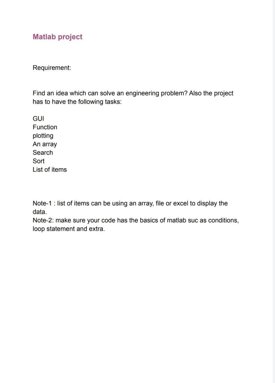 Matlab project
Requirement:
Find an idea which can solve an engineering problem? Also the project
has to have the following tasks:
GUI
Function
plotting
An array
Search
Sort
List of items
Note-1: list of items can be using an array, file or excel to display the
data.
Note-2: make sure your code has the basics of matlab suc as conditions,
loop statement and extra.