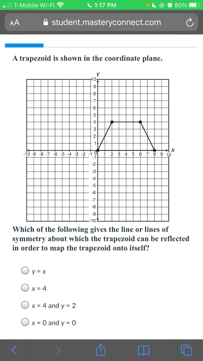 all T-Mobile Wi-Fi
6 1:17 PM
80%
AA
student.masteryconnect.com
A trapezoid is shown in the coordinate plane.
y
10
8
7
6
-10 -9 -8
-4 -3 -2 -1
-1
5 6
-6
8 9 10
-2
-3
-4
-5
-6
-7
-8
-9
10
Which of the following gives the line or lines of
symmetry about which the trapezoid can be reflected
in order to map the trapezoid onto itself?
y = x
Ox = 4
X = 4 and y = 2
x = 0 and y = 0
