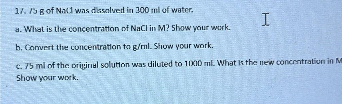 17.75 g of NaCl was dissolved in 300 ml of water.
a. What is the concentration of NaCl in M? Show your work.
b. Convert the concentration to g/ml. Show your work.
c. 75 ml of the original solution was diluted to 1000 ml. What is the new concentration in M
Show your work.
H