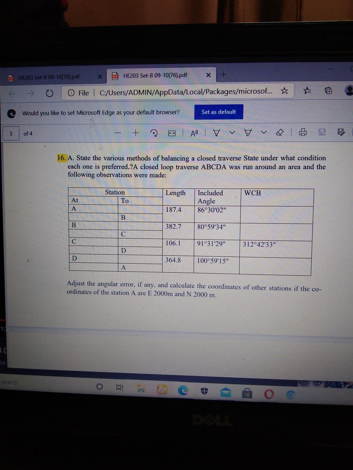 HE203 Set-B 09-10[76].pdf
HE203 Set-B 09-10[76].pdf
PDF
PDF
O File | C:/Users/ADMIN/AppData/Local/Packages/microsof... *
Would you like to set Microsoft Edge as your default browser?
Set as default
of 4
16. A. State the various methods of balancing a closed traverse State under what condition
each one is preferred.?A closed loop traverse ABCDA was run around an area and the
following observations were made:
Station
Length
Included
WCB
At
To
Angle
A
187.4
86°30'02"
382.7
80°59'34"
106.1
91°31'29"
312°42'33"
364.8
100°59'15"
Adjust the angular error, if any, and caleculate the coordinates of other stations if the co-
ordinates of the station A are E 2000m and N 2000 m.
1:
54
search
DELL
|曲曲
