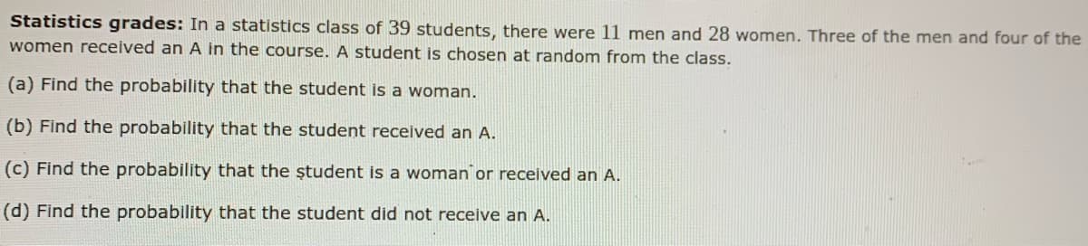 Statistics grades: In a statistics class of 39 students, there were 11 men and 28 women. Three of the men and four of the
women received an A in the course. A student is chosen at random from the class.
(a) Find the probability that the student is a woman.
(b) Find the probability that the student received an A.
(c) Find the probability that the ștudent is a woman or received an A.
(d) Find the probability that the student did not receive an A.
