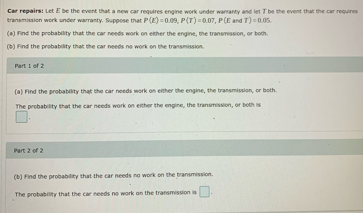 Car repairs: Let E be the event that a new car requires engine work under warranty and let T be the event that the car requires
transmission work under warranty. Suppose that P (E) = 0.09, P (T) =0.07, P (E and T) = 0.05.
(a) Find the probability that the car needs work on either the engine, the transmission, or both.
(b) Find the probability that the car needs no work on the transmission.
Part 1 of 2
(a) Find the probability thąt the car needs work on either the engine, the transmission, or both.
The probability that the car needs work on either the engine, the transmission, or both is
Part 2 of 2
(b) Find the probability that the car needs no work on the transmission.
The probability that the car needs no work on the transmission is
