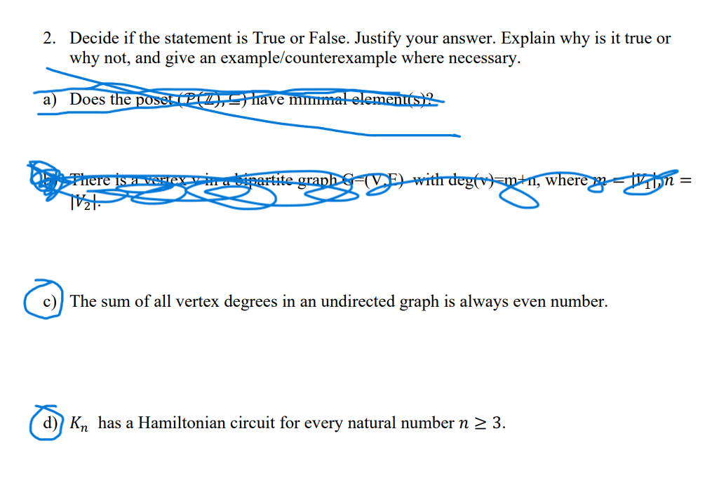 2. Decide if the statement is True or False. Justify your answer. Explain why is it true or
why not, and give an example/counterexample where necessary.
a) Does the poset (P(Z), ≤) have minimal element(s)?
There is a vertex in a bipartite graph G-(VE) with deg(v)-m+n, where
c) The sum of all vertex degrees in an undirected graph is always even number.
d) Kn has a Hamiltonian circuit for every natural number n ≥ 3.