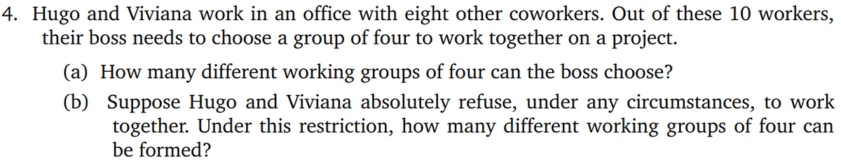 4. Hugo and Viviana work in an office with eight other coworkers. Out of these 10 workers,
their boss needs to choose a group of four to work together on a project.
(a) How many different working groups of four can the boss choose?
(b) Suppose Hugo and Viviana absolutely refuse, under any circumstances, to work
together. Under this restriction, how many different working groups of four can
be formed?