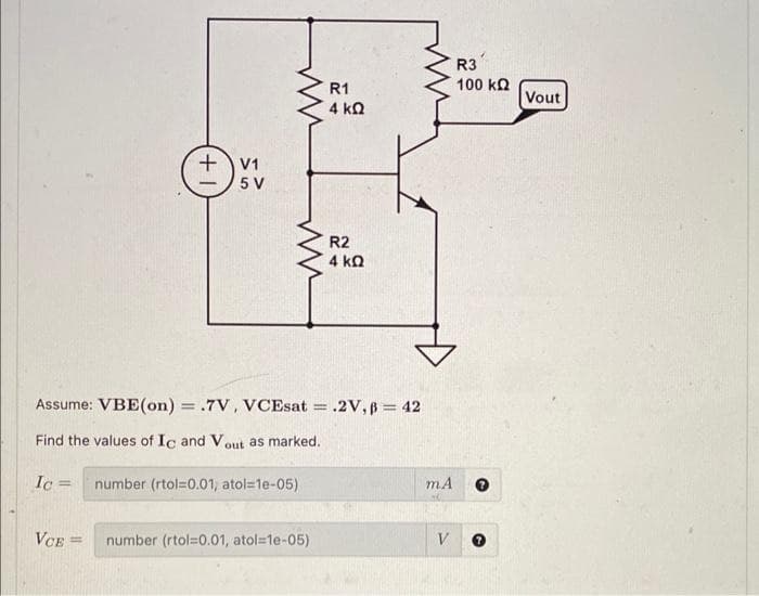 Ic=
+1
VCE =
V1
5 V
ww
Assume: VBE(on) = .7V, VCEsat = .2V, B = 42
Find the values of Ic and Vout as marked.
number (rtol=0.01, atol=1e-05)
R1
number (rtol=0.01, atol=1e-05)
4 ΚΩ
R2
4 ΚΩ
m.A
V
R3
100 ΚΩ
Vout