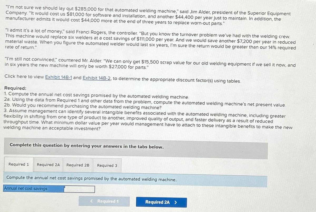 "I'm not sure we should lay out $285,000 for that automated welding machine," said Jim Alder, president of the Superior Equipment
Company. "It would cost us $81,000 for software and installation, and another $44,400 per year just to maintain. In addition, the
manufacturer admits it would cost $44,000 more at the end of three years to replace worn-out parts."
"I admit it's a lot of money," said Franci Rogers, the controller. "But you know the turnover problem we've had with the welding crew.
This machine would replace six welders at a cost savings of $111,000 per year. And we would save another $7,200 per year in reduced
material waste. When you figure the automated welder would last six years, I'm sure the return would be greater than our 14% required
rate of return."
"I'm still not convinced, countered Mr. Alder. "We can only get $15,500 scrap value for our old welding equipment if we sell it now, and
in six years the new machine will only be worth $27,000 for parts."
Click here to view Exhibit 14B-1 and Exhibit 14B-2, to determine the appropriate discount factor(s) using tables.
Required:
1. Compute the annual net cost savings promised by the automated welding machine.
2a. Using the data from Required 1 and other data from the problem, compute the automated welding machine's net present value.
2b. Would you recommend purchasing the automated welding machine?
3. Assume management can identify several intangible benefits associated with the automated welding machine, including greater
flexibility in shifting from one type of product to another, improved quality of output, and faster delivery as a result of reduced
throughput time. What minimum dollar value per year would management have to attach to these intangible benefits to make the new
welding machine an acceptable investment?
Complete this question by entering your answers in the tabs below.
Required 1 Required 2A Required 2B Required 3
Compute the annual net cost savings promised by the automated welding machine.
Annual net cost savings
< Required 1
Required 2A >