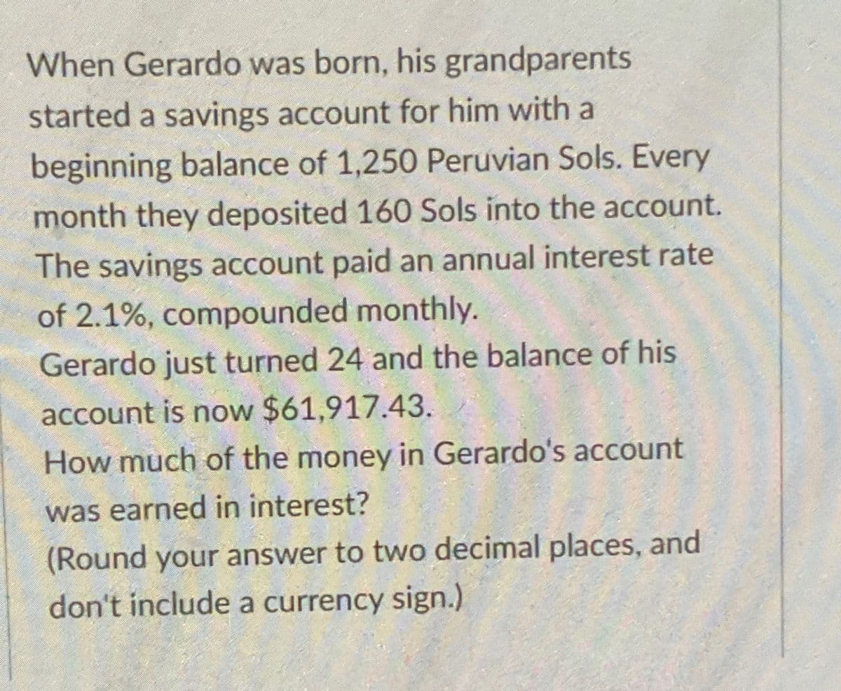 When Gerardo was born, his grandparents
started a savings account for him with a
beginning balance of 1,250 Peruvian Sols. Every
month they deposited 160 Sols into the account.
The savings account paid an annual interest rate
of 2.1%, compounded monthly.
Gerardo just turned 24 and the balance of his
account is now $61,917.43.
How much of the money in Gerardo's account
was earned in interest?
(Round your answer to two decimal places, and
don't include a currency sign.)