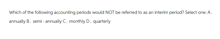 Which of the following accounting periods would NOT be referred to as an interim period? Select one: A.
annually B. semi-annually C. monthly D. quarterly