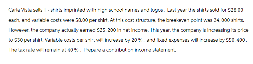 Carla Vista sells T-shirts imprinted with high school names and logos. Last year the shirts sold for $28.00
each, and variable costs were $8.00 per shirt. At this cost structure, the breakeven point was 24,000 shirts.
However, the company actually earned $25, 200 in net income. This year, the company is increasing its price
to $30 per shirt. Variable costs per shirt will increase by 20%, and fixed expenses will increase by $50, 400.
The tax rate will remain at 40%. Prepare a contribution income statement.