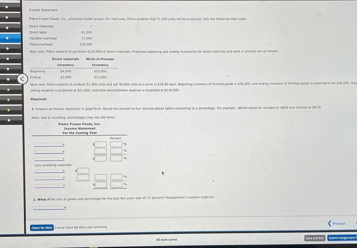 v
Income Statement
Pietro Frozen Foods, Inc., produces frozen pizzas. For next year, Pietro predicts that 51,300 units will be produced, with the following total costs:
Direct materials
Direct labor
Variable overhead
Fixed overhead
Next year, Pietro expects to purchase $120,000 of direct materials. Projected beginning and ending inventories for direct materials and work in process are as follows:
Direct materials
Beginning
Ending
Inventory
$4,000
$3,900
Required:
?
61,000
17,000
230,000
Next year, Pietro expects to produce 51,300 units and sell 50,600 units at a price of $18.00 each. Beginning inventory of finished goods is $38,500, and ending inventory of finished goods is expected to be $30,000. Tota
selling expense is projected at $21,000, and total administrative expense is projected at $118,500.
Less operating expenses:
Work-in-Process
Inventory
$10,900
$12,900
1. Prepare an income statement in good form. Round the percent to four decimal places before converting to a percentage. For example, .88349 would be rounded to .8835 and entered as 88.35.
Note: due to rounding, percentages may not add down.
Pietro Frozen Foods, Inc.
Income Statement
For the Coming Year
Percent
Check My Work 3 more Check My Work uses remaining.
%
%
%
%
%
2. What if the cost of goods sold percentage for the past few years was 45.72 percent? Management's reaction might be:
All work saved.
Save and Exit
Previous
M
Submit Assignment f