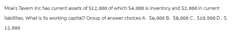 Moe's Tavern Inc has current assets of $12,000 of which $4,000 is inventory and $2,000 in current
liabilities. What is its working capital? Group of answer choices A. $6,000 B. $8,000 C. $10,000 D. S
12,000