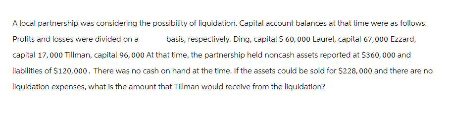 A local partnership was considering the possibility of liquidation. Capital account balances at that time were as follows.
Profits and losses were divided on a basis, respectively. Ding, capital $ 60,000 Laurel, capital 67,000 Ezzard,
capital 17,000 Tillman, capital 96,000 At that time, the partnership held noncash assets reported at $360,000 and
liabilities of $120,000. There was no cash on hand at the time. If the assets could be sold for $228,000 and there are no
liquidation expenses, what is the amount that Tillman would receive from the liquidation?