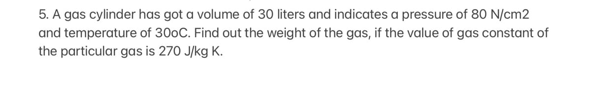 5. A gas cylinder has got a volume of 30 liters and indicates a pressure of 80 N/cm2
and temperature of 300C. Find out the weight of the gas, if the value of gas constant of
the particular gas is 270 J/kg K.
