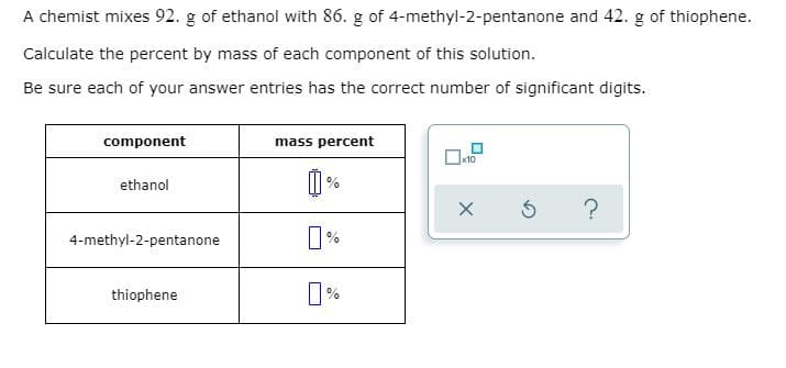 A chemist mixes 92. g of ethanol with 86. g of 4-methyl-2-pentanone and 42. g of thiophene.
Calculate the percent by mass of each component of this solution.
Be sure each of your answer entries has the correct number of significant digits.
component
mass percent
ethanol
%
?
4-methyl-2-pentanone
%
thiophene
%
