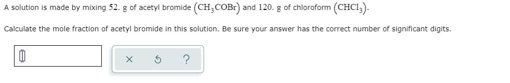 A solution is made by mixing 52. g of acetyl bromide (CH3COBR) and 120. g of chloroform (CHCI3).
Calculate the mole fraction of acetyl bromide in this solution. Be sure your answer has the correct number of significant digits.
