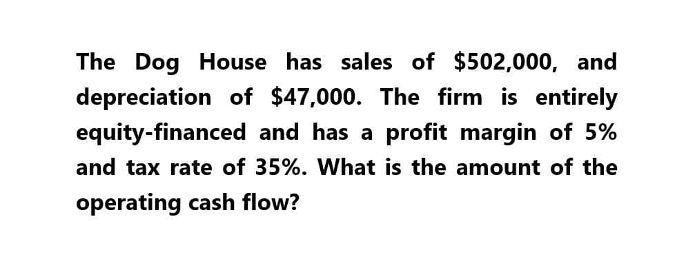 The Dog House has sales of $502,000, and
depreciation of $47,000. The firm is entirely
equity-financed and has a profit margin of 5%
and tax rate of 35%. What is the amount of the
operating cash flow?